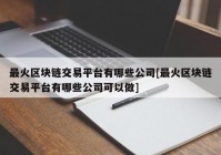 最火区块链交易平台有哪些公司[最火区块链交易平台有哪些公司可以做]