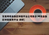 甘肃跨境金融区块链平台公司排名[跨境金融区块链服务平台 调研]